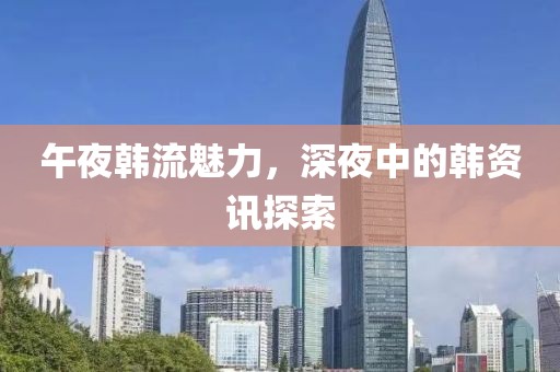 午夜韩流魅力，深夜中的韩资讯探索