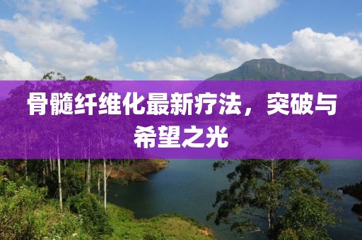 骨髓纤维化最新疗法，突破与希望之光