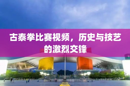 古泰拳比赛视频，历史与技艺的激烈交锋