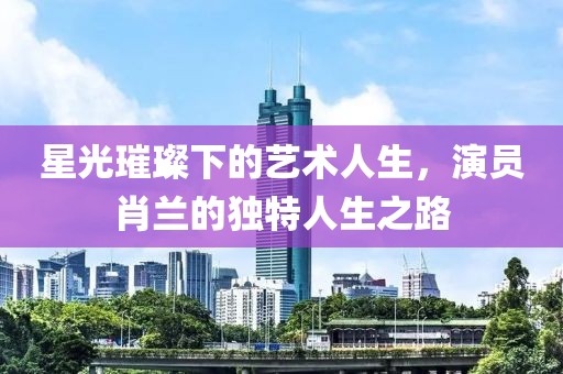星光璀璨下的艺术人生，演员肖兰的独特人生之路