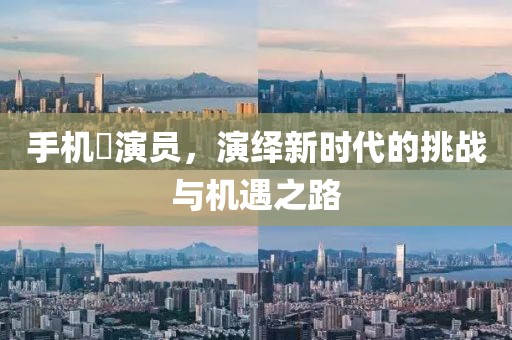 手机囧演员，演绎新时代的挑战与机遇之路