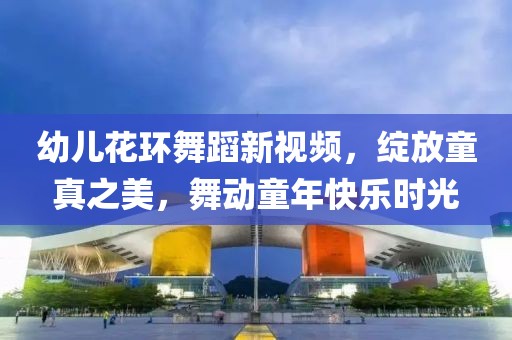 幼儿花环舞蹈新视频，绽放童真之美，舞动童年快乐时光