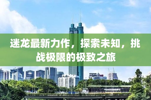 迷龙最新力作，探索未知，挑战极限的极致之旅