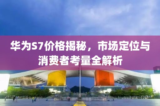华为S7价格揭秘，市场定位与消费者考量全解析