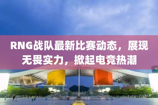 RNG战队最新比赛动态，展现无畏实力，掀起电竞热潮