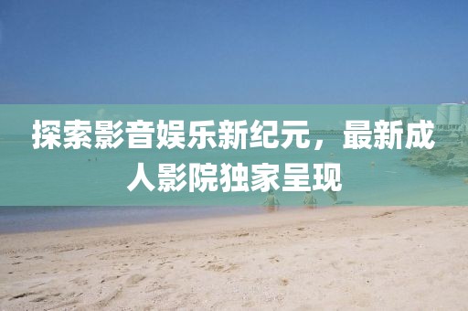探索影音娱乐新纪元，最新成人影院独家呈现