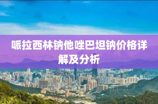 哌拉西林钠他唑巴坦钠价格详解及分析