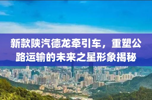 新款陕汽德龙牵引车，重塑公路运输的未来之星形象揭秘