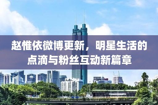 赵惟依微博更新，明星生活的点滴与粉丝互动新篇章