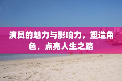 演员的魅力与影响力，塑造角色，点亮人生之路