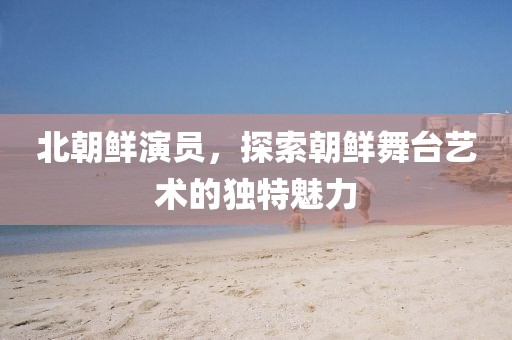 北朝鲜演员，探索朝鲜舞台艺术的独特魅力