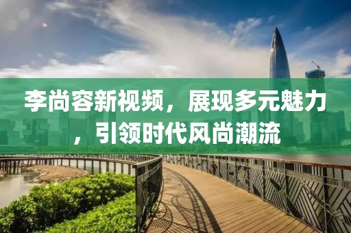 李尚容新视频，展现多元魅力，引领时代风尚潮流
