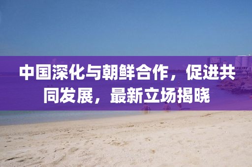 中国深化与朝鲜合作，促进共同发展，最新立场揭晓