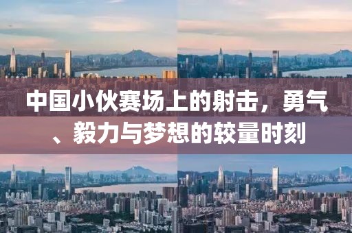 中国小伙赛场上的射击，勇气、毅力与梦想的较量时刻