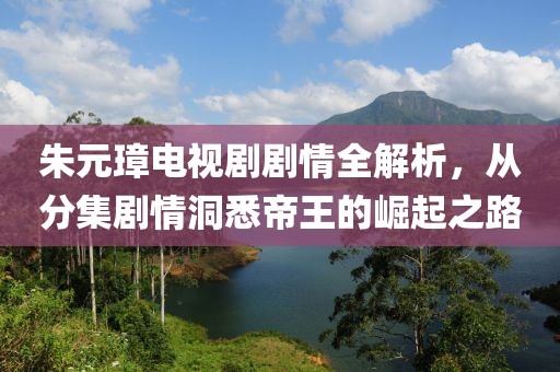 朱元璋电视剧剧情全解析，从分集剧情洞悉帝王的崛起之路
