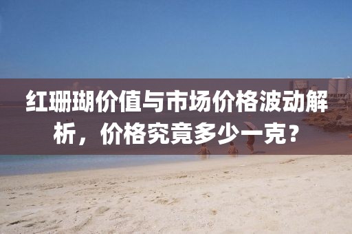 红珊瑚价值与市场价格波动解析，价格究竟多少一克？