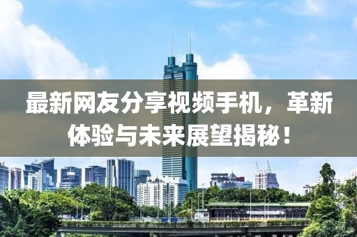 最新网友分享视频手机，革新体验与未来展望揭秘！