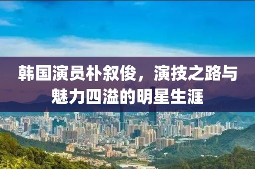 韩国演员朴叙俊，演技之路与魅力四溢的明星生涯