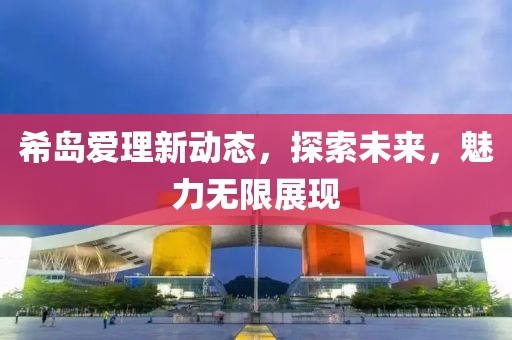 希岛爱理新动态，探索未来，魅力无限展现