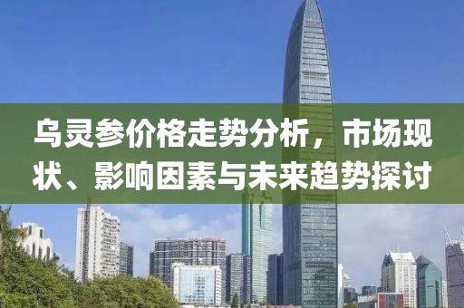 乌灵参价格走势分析，市场现状、影响因素与未来趋势探讨