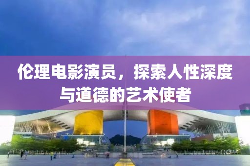 伦理电影演员，探索人性深度与道德的艺术使者