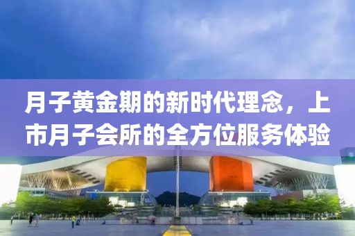 月子黄金期的新时代理念，上市月子会所的全方位服务体验