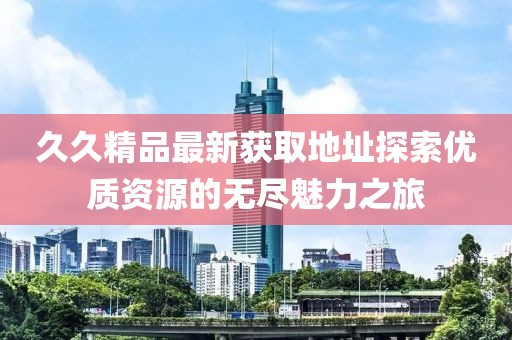久久精品最新获取地址探索优质资源的无尽魅力之旅