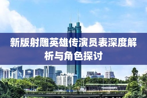 新版射雕英雄传演员表深度解析与角色探讨