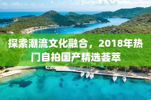 探索潮流文化融合，2018年热门自拍国产精选荟萃