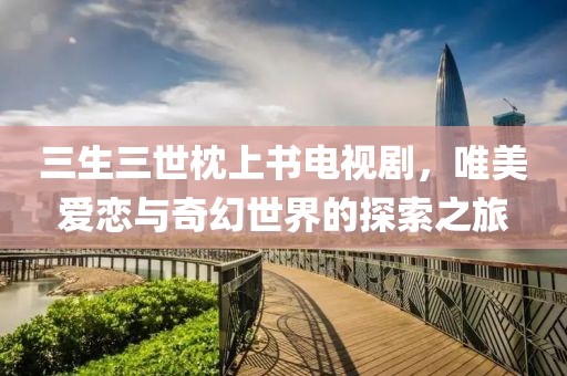 三生三世枕上书电视剧，唯美爱恋与奇幻世界的探索之旅