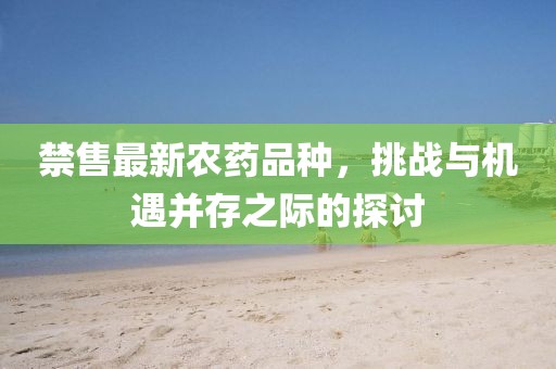 禁售最新农药品种，挑战与机遇并存之际的探讨