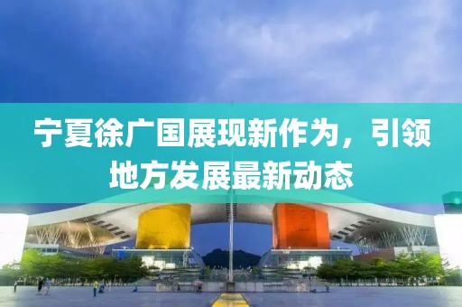 宁夏徐广国展现新作为，引领地方发展最新动态