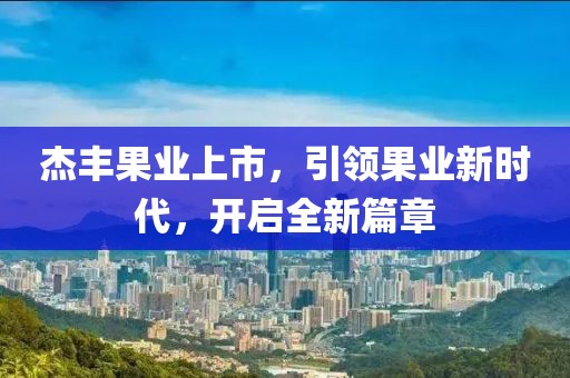 杰丰果业上市，引领果业新时代，开启全新篇章