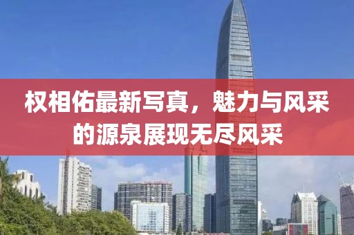 权相佑最新写真，魅力与风采的源泉展现无尽风采