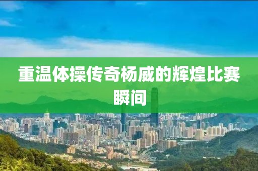重温体操传奇杨威的辉煌比赛瞬间