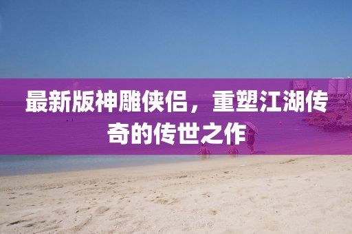 最新版神雕侠侣，重塑江湖传奇的传世之作
