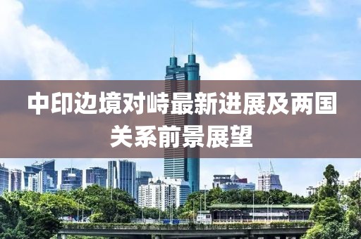 中印边境对峙最新进展及两国关系前景展望