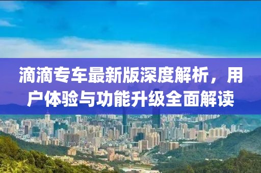 滴滴专车最新版深度解析，用户体验与功能升级全面解读
