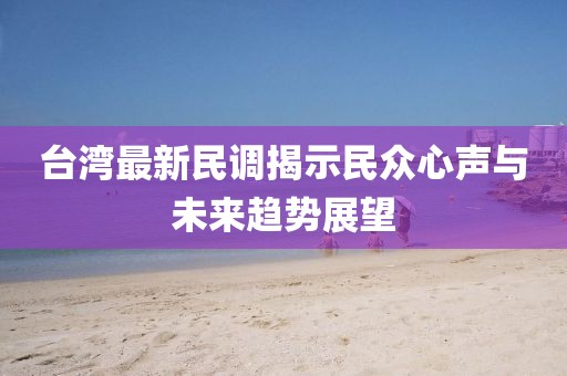 台湾最新民调揭示民众心声与未来趋势展望