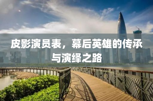 皮影演员表，幕后英雄的传承与演绎之路