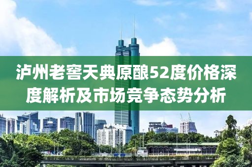 泸州老窖天典原酿52度价格深度解析及市场竞争态势分析