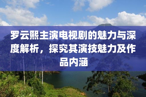 罗云熙主演电视剧的魅力与深度解析，探究其演技魅力及作品内涵