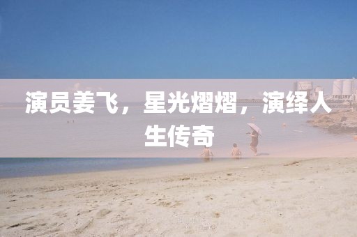演员姜飞，星光熠熠，演绎人生传奇