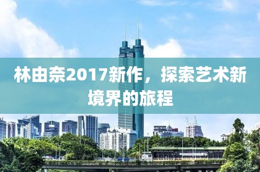林由奈2017新作，探索艺术新境界的旅程