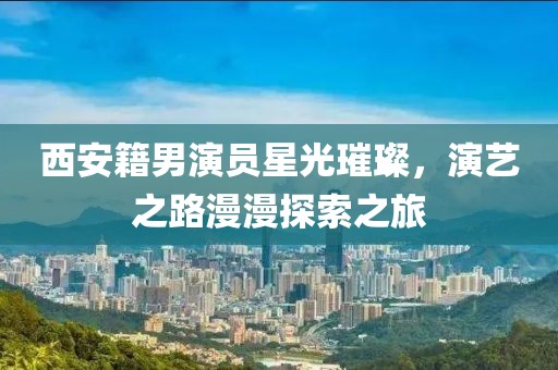 西安籍男演员星光璀璨，演艺之路漫漫探索之旅