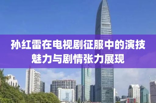 孙红雷在电视剧征服中的演技魅力与剧情张力展现
