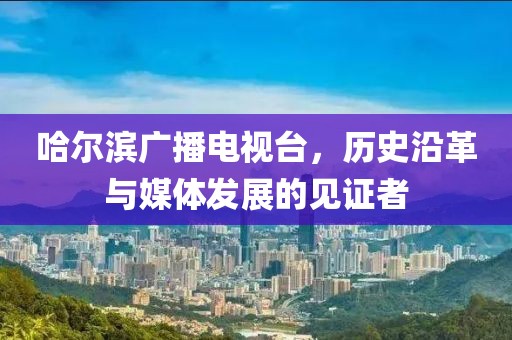 哈尔滨广播电视台，历史沿革与媒体发展的见证者
