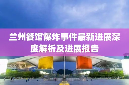 兰州餐馆爆炸事件最新进展深度解析及进展报告