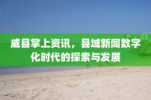 威县掌上资讯，县域新闻数字化时代的探索与发展