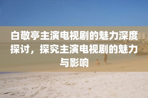 白敬亭主演电视剧的魅力深度探讨，探究主演电视剧的魅力与影响
